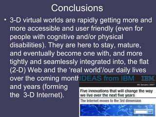 Conclusions <ul><li>3-D virtual worlds are rapidly getting more and more accessible and user friendly (even for people wit...