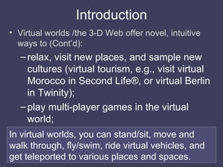 Introduction <ul><li>Virtual worlds /the 3-D Web offer novel, intuitive ways to (Cont’d): </li></ul><ul><ul><li>relax, vis...