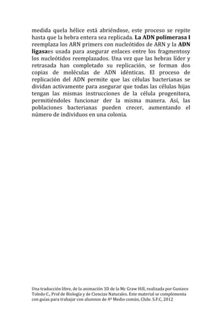 medida quela hélice está abriéndose, este proceso se repite
hasta que la hebra entera sea replicada. La ADN polimerasa I
reemplaza los ARN primers con nucleótidos de ARN y la ADN
ligasaes usada para asegurar enlaces entre los fragmentosy
los nucleótidos reemplazados. Una vez que las hebras líder y
retrasada han completado su replicación, se forman dos
copias de moléculas de ADN idénticas. El proceso de
replicación del ADN permite que las células bacterianas se
dividan activamente para asegurar que todas las células hijas
tengan las mismas instrucciones de la célula progenitora,
permitiéndoles funcionar der la misma manera. Así, las
poblaciones bacterianas pueden crecer, aumentando el
número de individuos en una colonia.




Una traducción libre, de la animación 3D de la Mc Graw Hill, realizada por Gustavo
Toledo C., Prof de Biología y de Ciencias Naturales. Este material se complementa
con guías para trabajar con alumnos de 4º Medio común, Chile. S.F.C, 2012
 