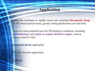 Application
• Using this technique to rapidly screen new potential therapeutic drugs
on 3D printed patient tissue, greatly cutting production costs and time.
• There are many potential uses for 3D printing in medicine, including
ophthalmology and repair or replace defective organs, such as
kidneys, heart or skin.
• Electronic device application
• Polymer structure application
• Sensors
 