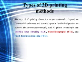 Types of 3D printing
methods
• The type of 3D printing chosen for an application often depends on
the materials to be used and how the layers in the finished product are
bonded. The three most commonly used 3D printer technologies are:
selective laser sintering (SLS), Stereolithography (STL), and
fused deposition modeling (FDM).
 