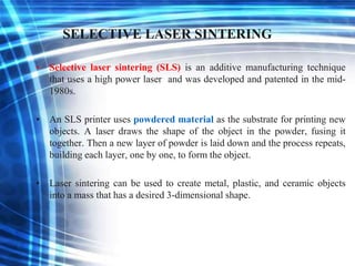 SELECTIVE LASER SINTERING
• Selective laser sintering (SLS) is an additive manufacturing technique
that uses a high power laser and was developed and patented in the mid-
1980s.
• An SLS printer uses powdered material as the substrate for printing new
objects. A laser draws the shape of the object in the powder, fusing it
together. Then a new layer of powder is laid down and the process repeats,
building each layer, one by one, to form the object.
• Laser sintering can be used to create metal, plastic, and ceramic objects
into a mass that has a desired 3-dimensional shape.
 