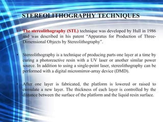 STEREOLITHOGRAPHY TECHNIQUES
• The stereolithography (STL) technique was developed by Hull in 1986
and was described in his patent “Apparatus for Production of Three-
Dimensional Objects by Stereolithography”.
• Stereolithography is a technique of producing parts one layer at a time by
curing a photoreactive resin with a UV laser or another similar power
source. In addition to using a single-point laser, stereolithography can be
performed with a digital micromirror-array device (DMD).
• After one layer is fabricated, the platform is lowered or raised to
cumulate a new layer. The thickness of each layer is controlled by the
distance between the surface of the platform and the liquid resin surface.
 