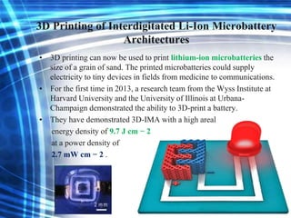 3D Printing of Interdigitated Li-Ion Microbattery
Architectures
• 3D printing can now be used to print lithium-ion microbatteries the
size of a grain of sand. The printed microbatteries could supply
electricity to tiny devices in fields from medicine to communications.
• For the first time in 2013, a research team from the Wyss Institute at
Harvard University and the University of Illinois at Urbana-
Champaign demonstrated the ability to 3D-print a battery.
• They have demonstrated 3D-IMA with a high areal
energy density of 9.7 J cm − 2
at a power density of
2.7 mW cm − 2 .
 