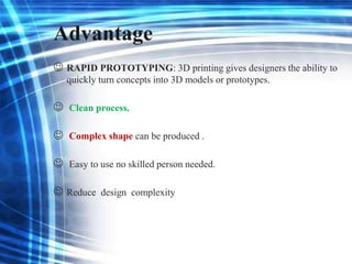 Advantage
 RAPID PROTOTYPING: 3D printing gives designers the ability to
quickly turn concepts into 3D models or prototypes.
 Clean process.
 Complex shape can be produced .
 Easy to use no skilled person needed.
 Reduce design complexity
 