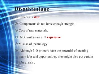 Disadvantage
 Process is slow
 Components do not have enough strength.
 Cost of raw materials.
 3-D printers are still expensive.
 Misuse of technology
 Although 3-D printers have the potential of creating
many jobs and opportunities, they might also put certain
jobs at risk .
 