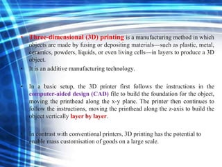 • Three-dimensional (3D) printing is a manufacturing method in which
objects are made by fusing or depositing materials—such as plastic, metal,
ceramics, powders, liquids, or even living cells—in layers to produce a 3D
object.
• It is an additive manufacturing technology.
• In a basic setup, the 3D printer first follows the instructions in the
computer-aided design (CAD) file to build the foundation for the object,
moving the printhead along the x-y plane. The printer then continues to
follow the instructions, moving the printhead along the z-axis to build the
object vertically layer by layer.
• In contrast with conventional printers, 3D printing has the potential to
enable mass customisation of goods on a large scale.
 