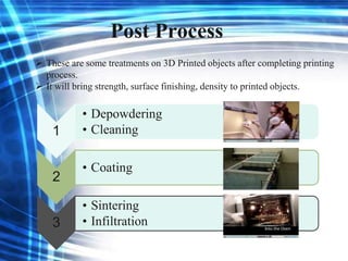 Post Process
 These are some treatments on 3D Printed objects after completing printing
process.
 It will bring strength, surface finishing, density to printed objects.
1
• Depowdering
• Cleaning
2
• Coating
3
• Sintering
• Infiltration
 