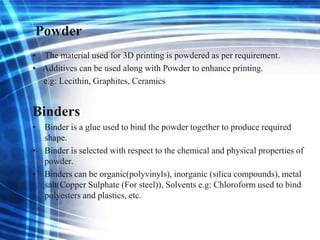 Powder
• The material used for 3D printing is powdered as per requirement.
• Additives can be used along with Powder to enhance printing.
e.g: Lecithin, Graphites, Ceramics
Binders
• Binder is a glue used to bind the powder together to produce required
shape.
• Binder is selected with respect to the chemical and physical properties of
powder.
• Binders can be organic(polyvinyls), inorganic (silica compounds), metal
salt(Copper Sulphate (For steel)), Solvents e.g: Chloroform used to bind
polyesters and plastics, etc.
 