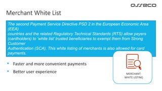 Buyer can add merchant to it’s own white list and to
skip SCA at the next purchases
Merchant White List
• Faster and more convenient payments
• Better user experience
The second Payment Service Directive PSD 2 in the European Economic Area
(EEA)
countries and the related Regulatory Technical Standards (RTS) allow payers
(cardholders) to ‘white list’ trusted beneficiaries to exempt them from Strong
Customer
Authentication (SCA). This white listing of merchants is also allowed for card
payments.
MERCHANT
WHITE LISTING
 