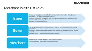 Merchant White List roles
•Creates list of eligible merchants for Merchant white list which will be offered to buyer
•Request SCA for adding Merchant to white list
•Monitors transactions at the white listed merchants for SCA step-in in case higher risk is
indicated (different device, different delivery address, etc)
•Keep eye on Merchant fraud rate
Issuer
•During transaction, confirms to put Merchant to white list to avoid SCA at the following
transactions
• Possibility to add or remove Merchant to/from white list via m-banking or other banking
channels
• Proceed with SCA when adding merchant to white list
Buyer
•Communicate benefits of White Listing to its end-clients
•Initiates payment always with 3DS authentication
Merchant
 