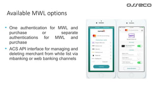 • One authentication for MWL and
purchase or separate
authentications for MWL and
purchase
• ACS API interface for managing and
deleting merchant from white list via
mbanking or web banking channels
Available MWL options
 