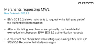 New feature in 3DS 2.2
Merchants requesting MWL
 EMV 3DS 2.2 allows merchants to request white listing as part of
the authentication transaction
 After white listing, merchants can optionally use the white list
exemption in subsequent EMV 3DS 2.2 authentication requests
 A merchant can check their white listing status using EMV 3DS 2.2
3RI (3DS Requestor Initiated) messages
 