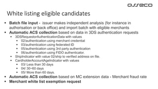 White listing eligible candidates
 Batch file input - issuer makes independent analysis (for instance in
authorisation or back office) and import batch with eligible merchants
 Automatic ACS collection based on data in 3DS authentication requests
 3DSRequestorAuthenticationData with values
 02/authentication using merchant credential
 03/authentication using federated ID
 05/authentication using 3rd party authentication
 06/authentication using FIDO authenticator.
 ShipIndicator with value 02/ship to verified address on file.
 CardholderAccountAgeIndicator with values
 03/ Less than 30 days
 04/ 30−60 days
 05/ More than 60 days.
 Automatic ACS collection based on MC extension data - Merchant fraud rate
 Merchant white list exemption request
 