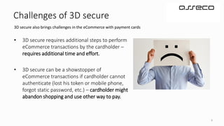 6
Challenges of 3D secure
3D secure also brings challenges in the eCommerce with payment cards
• 3D secure requires additional steps to perform
eCommerce transactions by the cardholder –
requires additional time and effort.
• 3D secure can be a showstopper of
eCommerce transactions if cardholder cannot
authenticate (lost his token or mobile phone,
forgot static password, etc.) – cardholder might
abandon shopping and use other way to pay.
 