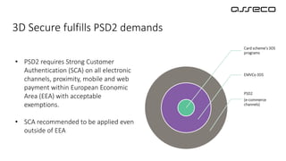 3D Secure fulfills PSD2 demands
• PSD2 requires Strong Customer
Authentication (SCA) on all electronic
channels, proximity, mobile and web
payment within European Economic
Area (EEA) with acceptable
exemptions.
• SCA recommended to be applied even
outside of EEA
Card scheme’s 3DS
programs
EMVCo 3DS
PSD2
(e-commerce
channels)
 