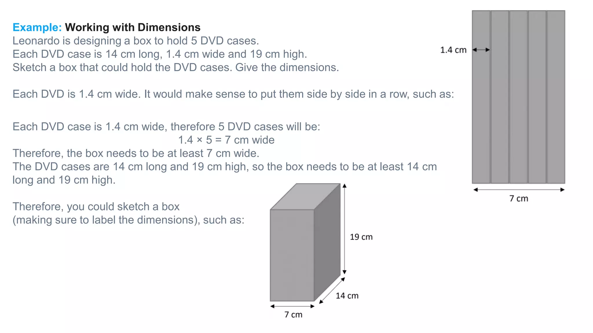 Example: Working with Dimensions
Leonardo is designing a box to hold 5 DVD cases.
Each DVD case is 14 cm long, 1.4 cm wide and 19 cm high.
Sketch a box that could hold the DVD cases. Give the dimensions.
Each DVD is 1.4 cm wide. It would make sense to put them side by side in a row, such as:
Each DVD case is 1.4 cm wide, therefore 5 DVD cases will be:
1.4 × 5 = 7 cm wide
Therefore, the box needs to be at least 7 cm wide.
The DVD cases are 14 cm long and 19 cm high, so the box needs to be at least 14 cm
long and 19 cm high.
Therefore, you could sketch a box
(making sure to label the dimensions), such as:
 
