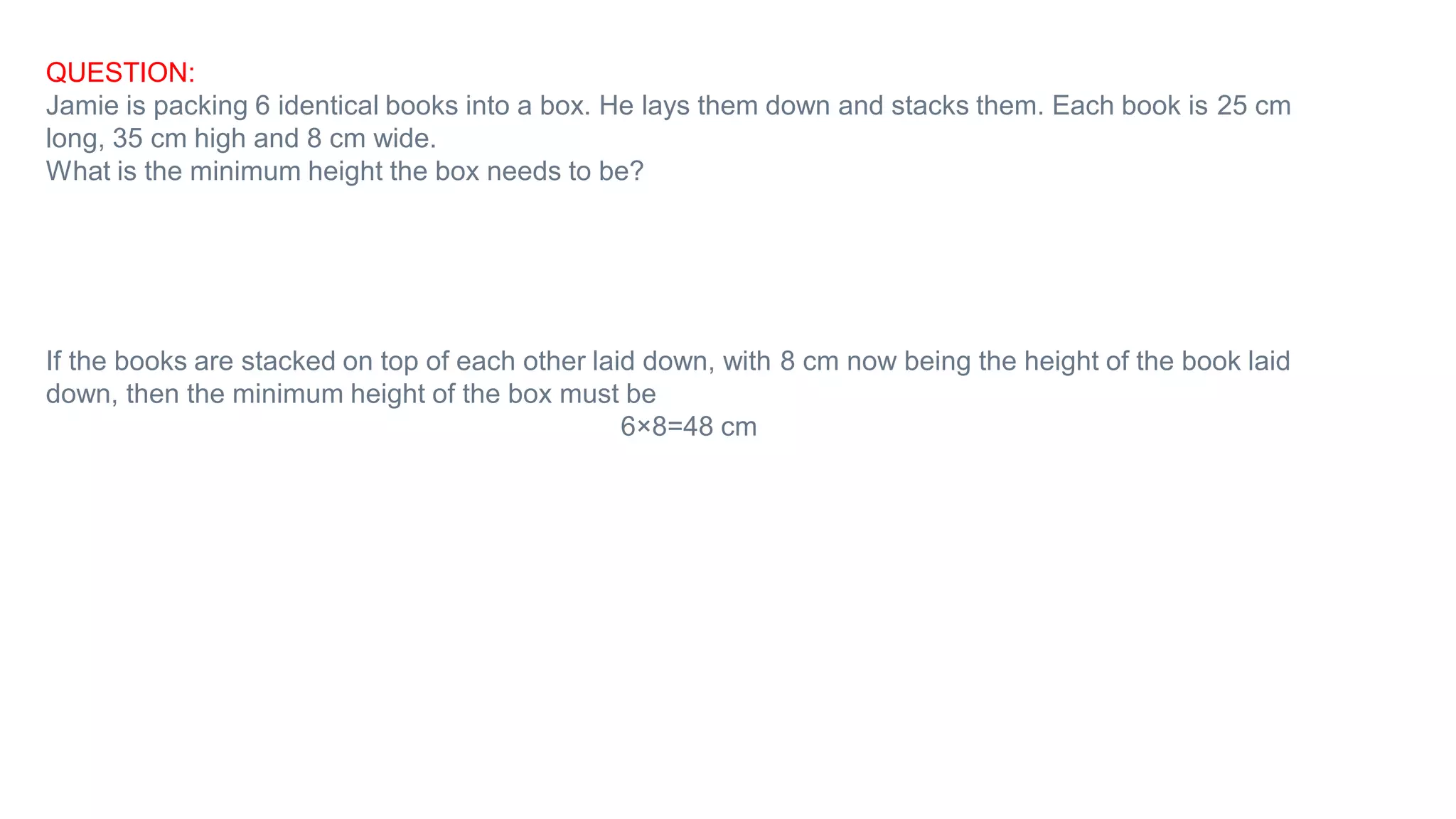 QUESTION:
Jamie is packing 6 identical books into a box. He lays them down and stacks them. Each book is 25 cm
long, 35 cm high and 8 cm wide.
What is the minimum height the box needs to be?
If the books are stacked on top of each other laid down, with 8 cm now being the height of the book laid
down, then the minimum height of the box must be
6×8=48 cm
 