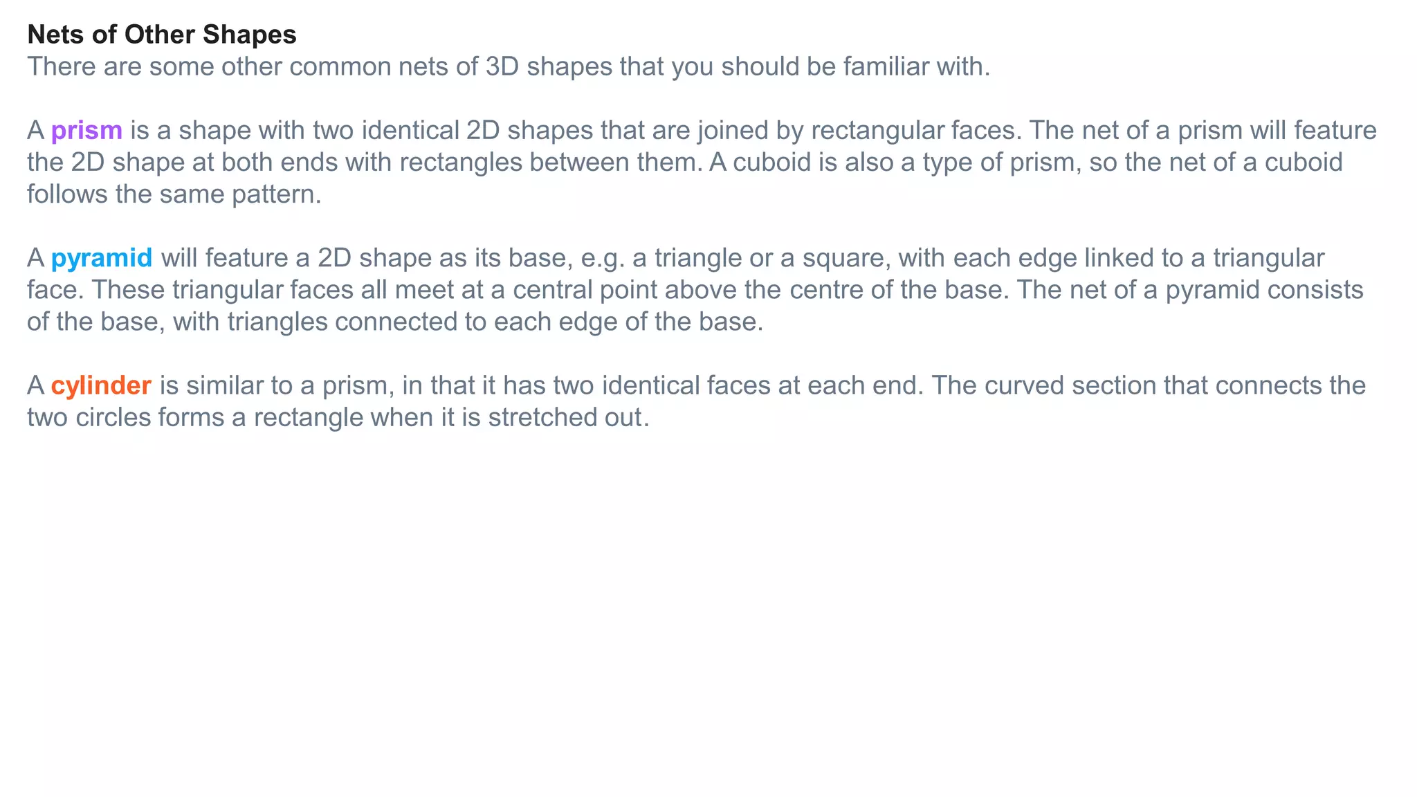 Nets of Other Shapes
There are some other common nets of 3D shapes that you should be familiar with.
A prism is a shape with two identical 2D shapes that are joined by rectangular faces. The net of a prism will feature
the 2D shape at both ends with rectangles between them. A cuboid is also a type of prism, so the net of a cuboid
follows the same pattern.
A pyramid will feature a 2D shape as its base, e.g. a triangle or a square, with each edge linked to a triangular
face. These triangular faces all meet at a central point above the centre of the base. The net of a pyramid consists
of the base, with triangles connected to each edge of the base.
A cylinder is similar to a prism, in that it has two identical faces at each end. The curved section that connects the
two circles forms a rectangle when it is stretched out.
 