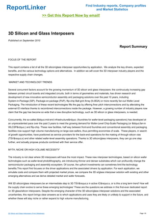 Find Industry reports, Company profiles
ReportLinker                                                                       and Market Statistics
                                              >> Get this Report Now by email!



3D Silicon and Glass Interposers
Published on September 2010

                                                                                                              Report Summary


FOCUS OF THE REPORT


This report contains a list of all the 3D silicon/glass interposer opportunities by application. We analyze the key drivers, expected
benefits, and the various technology options and alternatives. In addition we will cover the 3D interposer industry players and the
respective supply chain changes.


MARKET AND TECHNOLOGY TRENDS


Several concurrent factors account for the growing momentum of 3D silicon and glass interposers: the continuously increasing gap
between printed circuit boards and integrated circuits, both in terms of geometries and materials, has driven research and
development of new innovative semiconductor assembly and packaging solutions over the past 10 years, including
System-in-Package (SiP), Package-on-package (PoP), flip-chip Ball grid Array (fc-BGA) or more recently fan-out Wafer Level
Packaging. The introduction of these recent technologies fills the gap by offering finer pitch interconnections and by alleviating the
external IO interface thanks to recombined interconnections inside the package. However, a growing number of industry players now
claim that the gap has become so wide that a new disruptive technology, such as 3D silicon or glass interposers, is needed.


Concurrently, the so-called &ldquo;mid-end infrastructure&rdquo; (foundries for wafer-level packaging operations) has developed at
an unprecedented pace over the past 3 years to meet the growing demand for Wafer-Level Chip-Scale Packaging (or &ldquo;fan-in
WLCSP&rdquo;) and flip-chip. These new facilities, half way between front-end foundries and conventional assembly and packaging
facilities now support high volume manufacturing on large size wafers, thus permitting economies of scale. These players, in search
of growth opportunities, have positioned as service providers for the back-end operations for the making of through silicon vias
(TSV&rsquo;s) and other related wafer-level assembly operations. Thanks to 3D silicon/glass interposers, they can go one step
further, and actually propose products combined with their service offer.


MYTH, NICHE OR HIGH VOLUME NECESSITY'


The industry is not clear where 3D interposers will have the most impact. These new interposer technologies, based on silicon wafer
technologies such as wafer-level photolithography, are introducing thinner and denser substrates which can profoundly change the
semiconductor packaging and assembly ecosystem. Of course, the upfront investments can sometimes limit the technology
benefits.This report first focuses on the driver applications and the associated drivers by application. For each application, we
simulate costs and compare them with projected market prices, we compare the 3D si/glass interposer solution with existing and other
emerging alternatives and we derive detailed market and wafer forecasts.


Will 3D silicon/glass interposers be an intermediate step to 3D TSV&rsquo;s in active IC&rsquo;s, or is this a long term trend' How will
the supply chain evolve to serve these emerging technologies' These are the questions we address in this first-ever dedicated report
on 3D glass/silicon interposers. Despite the emerging character of the 3D silicon/glass interposer solutions and the associated
uncertainties, this report brings clear answers as to which applications and uses they are likely or unlikely to support in the future, and
whether these will stay niche or rather expand to high volume manufacturing.




3D Silicon and Glass Interposers (From Slideshare)                                                                                  Page 1/6
 