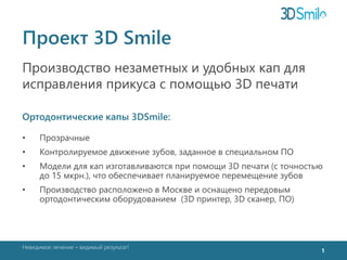 Проект 3D Smile 
Производство незаметных и удобных кап для 
исправления прикуса с помощью 3D печати 
Ортодонтические капы 3DSmile: 
• Прозрачные 
• Контролируемое движение зубов, заданное в специальном ПО 
• Модели для кап изготавливаются при помощи 3D печати (с точностью 
до 15 мкрн.), что обеспечивает планируемое перемещение зубов 
• Производство расположено в Москве и оснащено передовым 
ортодонтическим оборудованием (3D принтер, 3D сканер, ПО) 
Невидимое лечение – видимый результат! 
1 
 