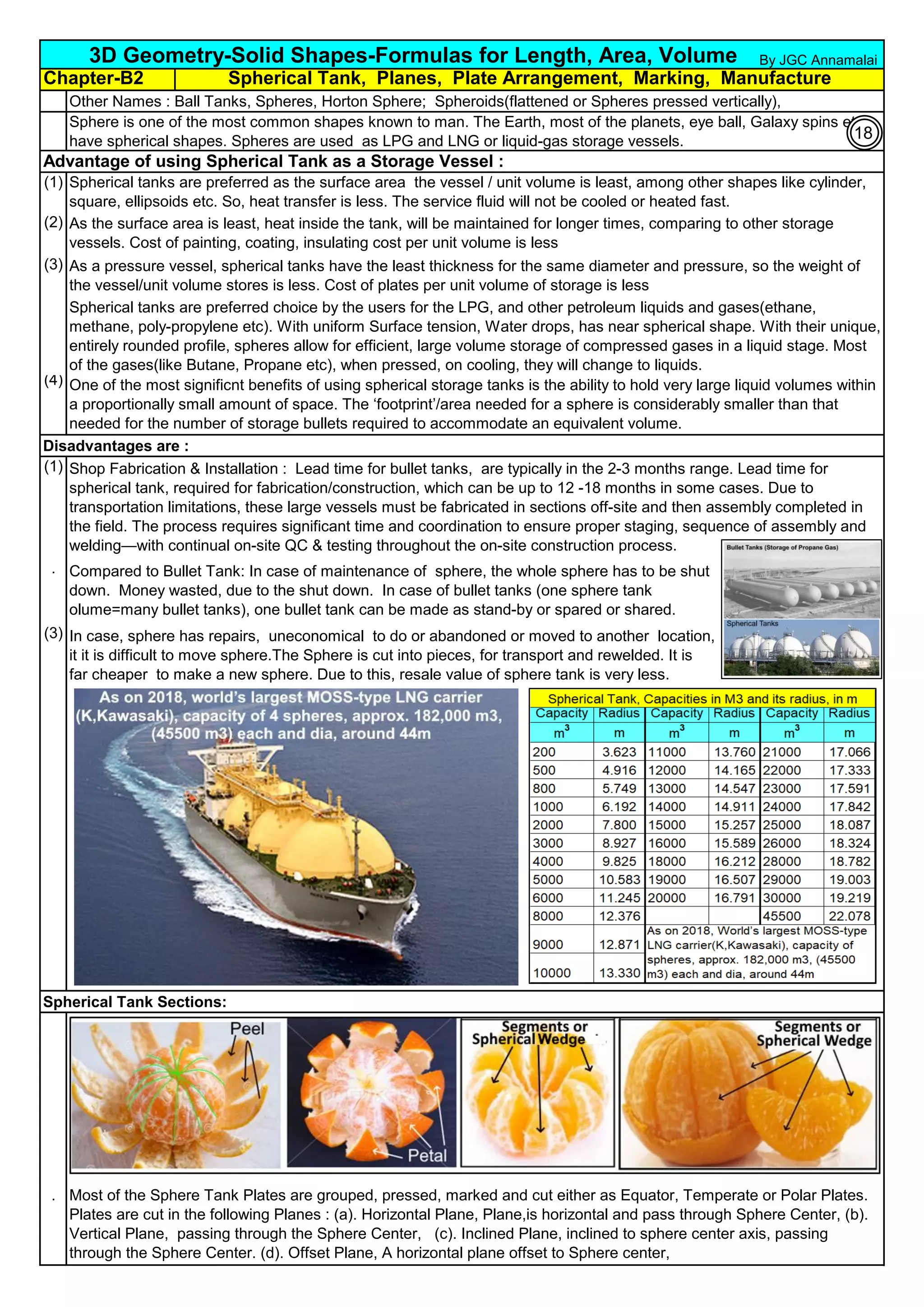 Chapter-B2
Other Names : Ball Tanks, Spheres, Horton Sphere; Spheroids(flattened or Spheres pressed vertically),
Advantage of using Spherical Tank as a Storage Vessel :
(1)
(2)
(3)
(4)
Disadvantages are :
(1)
(2)
.
(3)
Spherical Tank Sections:
(1)
.
3D Geometry-Solid Shapes-Formulas for Length, Area, Volume
Compared to Bullet Tank: In case of maintenance of sphere, the whole sphere has to be shut
down. Money wasted, due to the shut down. In case of bullet tanks (one sphere tank
olume=many bullet tanks), one bullet tank can be made as stand-by or spared or shared.
In case, sphere has repairs, uneconomical to do or abandoned or moved to another location,
it it is difficult to move sphere.The Sphere is cut into pieces, for transport and rewelded. It is
far cheaper to make a new sphere. Due to this, resale value of sphere tank is very less.
Sphere is one of the most common shapes known to man. The Earth, most of the planets, eye ball, Galaxy spins etc
have spherical shapes. Spheres are used as LPG and LNG or liquid-gas storage vessels.
Spherical tanks are preferred choice by the users for the LPG, and other petroleum liquids and gases(ethane,
methane, poly-propylene etc). With uniform Surface tension, Water drops, has near spherical shape. With their unique,
entirely rounded profile, spheres allow for efficient, large volume storage of compressed gases in a liquid stage. Most
of the gases(like Butane, Propane etc), when pressed, on cooling, they will change to liquids.
One of the most significnt benefits of using spherical storage tanks is the ability to hold very large liquid volumes within
a proportionally small amount of space. The ‘footprint’/area needed for a sphere is considerably smaller than that
needed for the number of storage bullets required to accommodate an equivalent volume.
Spherical Tank, Planes, Plate Arrangement, Marking, Manufacture
Spherical tanks are preferred as the surface area the vessel / unit volume is least, among other shapes like cylinder,
square, ellipsoids etc. So, heat transfer is less. The service fluid will not be cooled or heated fast.
As the surface area is least, heat inside the tank, will be maintained for longer times, comparing to other storage
vessels. Cost of painting, coating, insulating cost per unit volume is less
As a pressure vessel, spherical tanks have the least thickness for the same diameter and pressure, so the weight of
the vessel/unit volume stores is less. Cost of plates per unit volume of storage is less
Shop Fabrication & Installation : Lead time for bullet tanks, are typically in the 2-3 months range. Lead time for
spherical tank, required for fabrication/construction, which can be up to 12 -18 months in some cases. Due to
transportation limitations, these large vessels must be fabricated in sections off-site and then assembly completed in
the field. The process requires significant time and coordination to ensure proper staging, sequence of assembly and
welding—with continual on-site QC & testing throughout the on-site construction process.
Most of the Sphere Tank Plates are grouped, pressed, marked and cut either as Equator, Temperate or Polar Plates.
Plates are cut in the following Planes : (a). Horizontal Plane, Plane,is horizontal and pass through Sphere Center, (b).
Vertical Plane, passing through the Sphere Center, (c). Inclined Plane, inclined to sphere center axis, passing
through the Sphere Center. (d). Offset Plane, A horizontal plane offset to Sphere center,
By JGC Annamalai
18
 