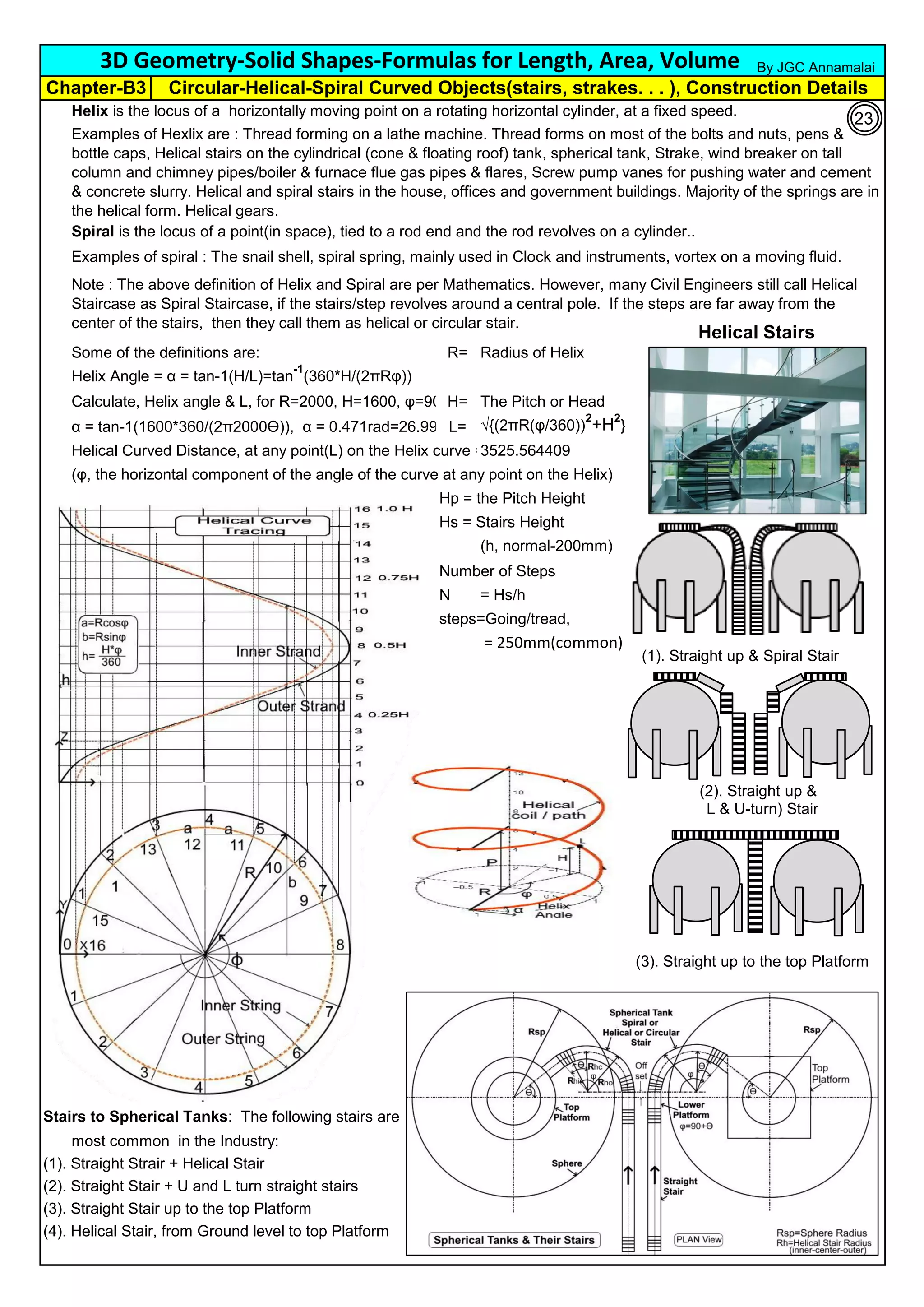 Helix is the locus of a horizontally moving point on a rotating horizontal cylinder, at a fixed speed.
Spiral is the locus of a point(in space), tied to a rod end and the rod revolves on a cylinder..
Examples of spiral : The snail shell, spiral spring, mainly used in Clock and instruments, vortex on a moving fluid.
Some of the definitions are: R= Radius of Helix
Helix Angle = α = tan-1(H/L)=tan
-1
(360*H/(2πRφ))
Calculate, Helix angle & L, for R=2000, H=1600, φ=90°H= The Pitch or Head
α = tan-1(1600*360/(2π2000ϴ)), α = 0.471rad=26.99° L= √{(2πR(φ/360))
2
+H2
}
Helical Curved Distance, at any point(L) on the Helix curve =
(φ, the horizontal component of the angle of the curve at any point on the Helix)
Hp = the Pitch Height
Hs = Stairs Height
(h, normal-200mm)
Number of Steps
N = Hs/h
steps=Going/tread,
= 250mm(common)
Stairs to Spherical Tanks: The following stairs are
most common in the Industry:
(1). Straight Strair + Helical Stair
(2). Straight Stair + U and L turn straight stairs
(3). Straight Stair up to the top Platform
(4). Helical Stair, from Ground level to top Platform
Examples of Hexlix are : Thread forming on a lathe machine. Thread forms on most of the bolts and nuts, pens &
bottle caps, Helical stairs on the cylindrical (cone & floating roof) tank, spherical tank, Strake, wind breaker on tall
column and chimney pipes/boiler & furnace flue gas pipes & flares, Screw pump vanes for pushing water and cement
& concrete slurry. Helical and spiral stairs in the house, offices and government buildings. Majority of the springs are in
the helical form. Helical gears.
Note : The above definition of Helix and Spiral are per Mathematics. However, many Civil Engineers still call Helical
Staircase as Spiral Staircase, if the stairs/step revolves around a central pole. If the steps are far away from the
center of the stairs, then they call them as helical or circular stair.
3525.564409
3D Geometry-Solid Shapes-Formulas for Length, Area, Volume
Chapter-B3 Circular-Helical-Spiral Curved Objects(stairs, strakes. . . ), Construction Details
By JGC Annamalai
(3). Straight up to the top Platform
(1). Straight up & Spiral Stair
(2). Straight up &
L & U-turn) Stair
Helical Stairs
23
 