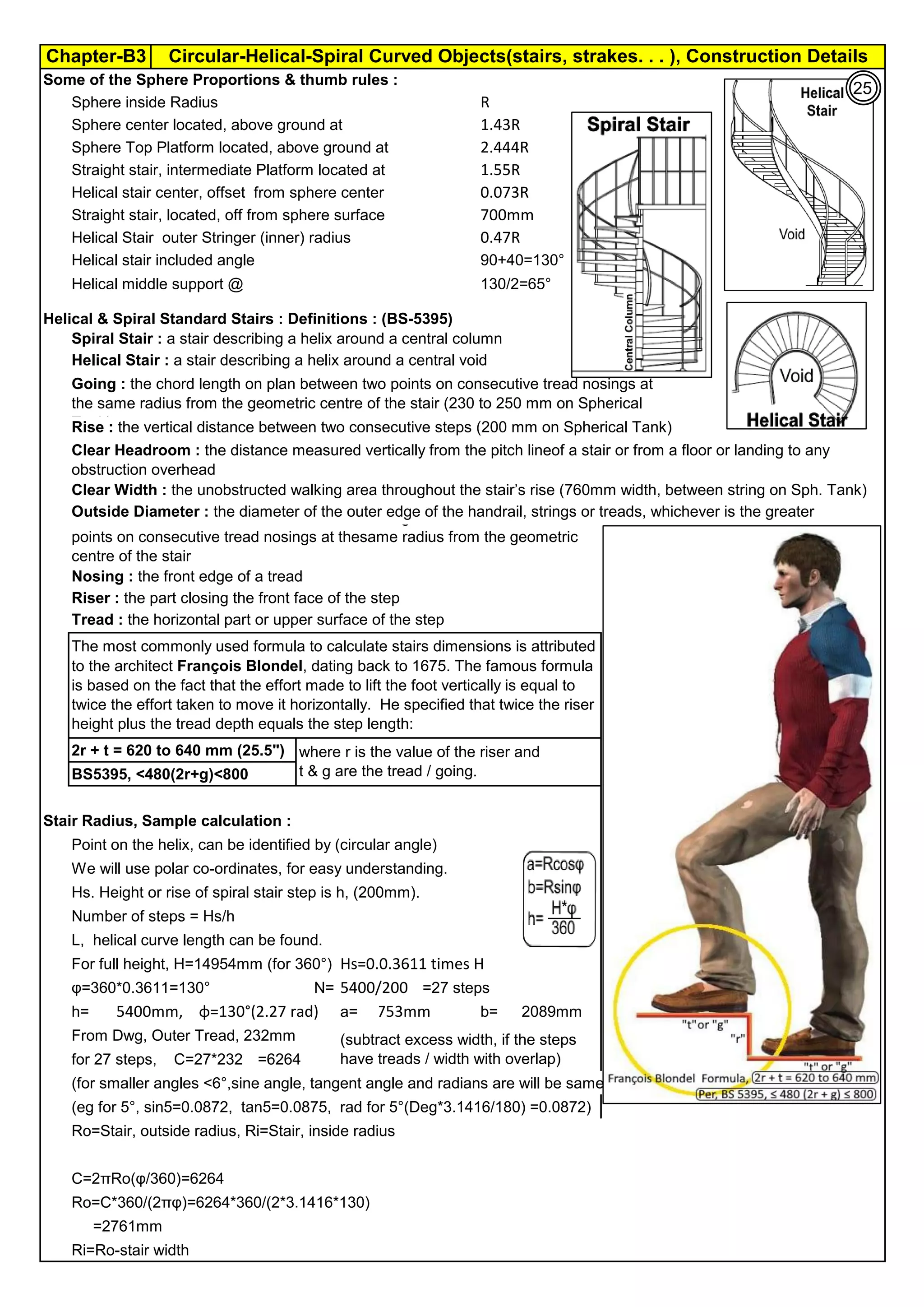 Chapter-B3 Circular-Helical-Spiral Curved Objects(stairs, strakes. . . ), Construction Details
Some of the Sphere Proportions & thumb rules :
Sphere inside Radius R
Sphere center located, above ground at 1.43R
Sphere Top Platform located, above ground at 2.444R
Straight stair, intermediate Platform located at 1.55R
Helical stair center, offset from sphere center 0.073R
Straight stair, located, off from sphere surface 700mm
Helical Stair outer Stringer (inner) radius 0.47R
Helical stair included angle 90+40=130°
Helical middle support @ 130/2=65°
Helical & Spiral Standard Stairs : Definitions : (BS-5395)
Spiral Stair : a stair describing a helix around a central column
Helical Stair : a stair describing a helix around a central void
Clear Width : the unobstructed walking area throughout the stair’s rise (760mm width, between string on Sph. Tank)
Outside Diameter : the diameter of the outer edge of the handrail, strings or treads, whichever is the greater
Nosing : the front edge of a tread
Riser : the part closing the front face of the step
Tread : the horizontal part or upper surface of the step
2r + t = 620 to 640 mm (25.5")
BS5395, <480(2r+g)<800
Stair Radius, Sample calculation :
Point on the helix, can be identified by (circular angle)
We will use polar co-ordinates, for easy understanding.
Hs. Height or rise of spiral stair step is h, (200mm).
Number of steps = Hs/h
L, helical curve length can be found.
For full height, H=14954mm (for 360°) Hs=0.0.3611 times H
φ=360*0.3611=130° N= 5400/200 =27 steps
h= φ=130°(2.27 rad) a= 1753mm b= 2089mm
From Dwg, Outer Tread, 232mm
for 27 steps, C=27*232 =6264
(for smaller angles <6°,sine angle, tangent angle and radians are will be same)
(eg for 5°, sin5=0.0872, tan5=0.0875, rad for 5°(Deg*3.1416/180) =0.0872)
Ro=Stair, outside radius, Ri=Stair, inside radius
C=2πRo(φ/360)=6264
Ro=C*360/(2πφ)=6264*360/(2*3.1416*130)
=2761mm
Ri=Ro-stair width
Clear Headroom : the distance measured vertically from the pitch lineof a stair or from a floor or landing to any
obstruction overhead
Going : the chord length on plan between two points on consecutive tread nosings at
the same radius from the geometric centre of the stair (230 to 250 mm on Spherical
Tank)
Rise : the vertical distance between two consecutive steps (200 mm on Spherical Tank)
Pitch Line : a line drawn from the floor or landing below a stair to connect
points on consecutive tread nosings at thesame radius from the geometric
centre of the stair
5400mm,
The most commonly used formula to calculate stairs dimensions is attributed
to the architect François Blondel, dating back to 1675. The famous formula
is based on the fact that the effort made to lift the foot vertically is equal to
twice the effort taken to move it horizontally. He specified that twice the riser
height plus the tread depth equals the step length:
where r is the value of the riser and
t & g are the tread / going.
(subtract excess width, if the steps
have treads / width with overlap)
25
 