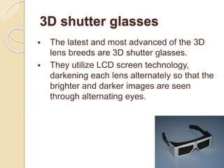 3D shutter glasses
 The latest and most advanced of the 3D
lens breeds are 3D shutter glasses.
 They utilize LCD screen technology,
darkening each lens alternately so that the
brighter and darker images are seen
through alternating eyes.
 