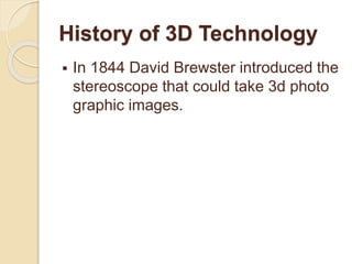 History of 3D Technology
 In 1844 David Brewster introduced the
stereoscope that could take 3d photo
graphic images.
 