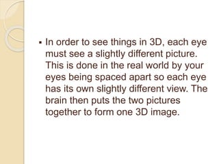  In order to see things in 3D, each eye
must see a slightly different picture.
This is done in the real world by your
eyes being spaced apart so each eye
has its own slightly different view. The
brain then puts the two pictures
together to form one 3D image.
 