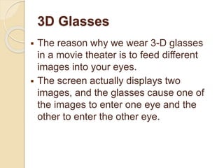 3D Glasses
 The reason why we wear 3-D glasses
in a movie theater is to feed different
images into your eyes.
 The screen actually displays two
images, and the glasses cause one of
the images to enter one eye and the
other to enter the other eye.
 