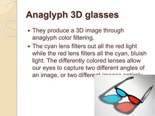 Anaglyph 3D glasses
 They produce a 3D image through
anaglyph color filtering.
 The cyan lens filters out all the red light
while the red lens filters all the cyan, bluish
light. The differently colored lenses allow
our eyes to capture two different angles of
an image, or two different images entirely.
 