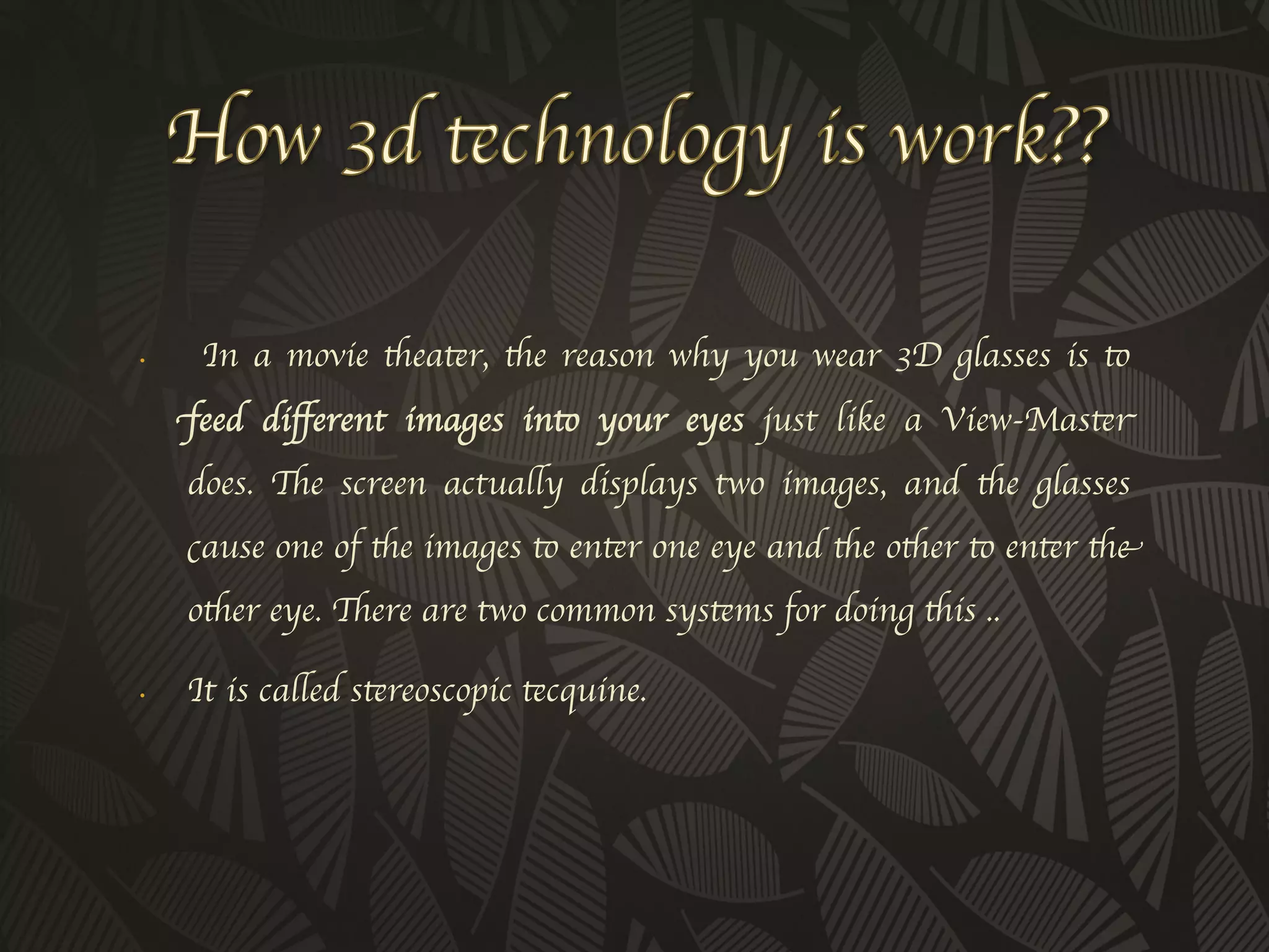 •     In a movie theater, the reason why you wear 3D glasses is to
     feed diﬀerent images into your eyes just like a View-Master
     does. The screen actually displays two images, and the glasses
     cause one of the images to enter one eye and the other to enter the
     other eye. There are two common systems for doing this ..	


•    It is called stereoscopic tecquine.	

 