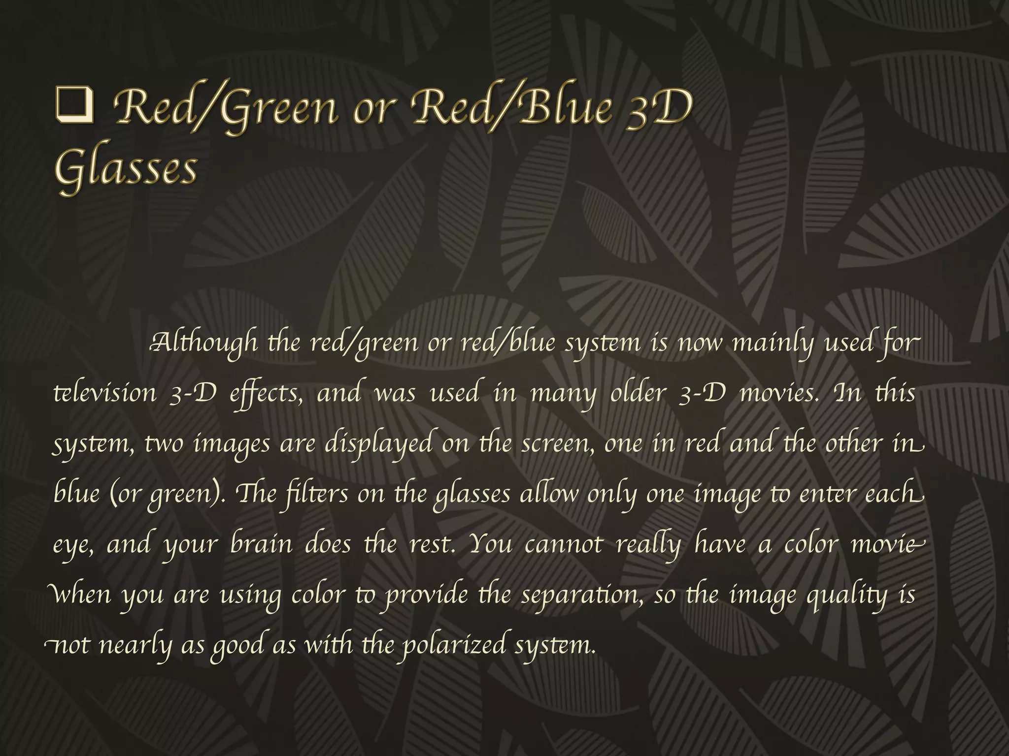 Although the red/green or red/blue system is now mainly used for
television 3-D eﬀects, and was used in many older 3-D movies. In this
system, two images are displayed on the screen, one in red and the other in
blue (or green). The ﬁlters on the glasses allow only one image to enter each
eye, and your brain does the rest. You cannot really have a color movie
when you are using color to provide the separation, so the image quality is
not nearly as good as with the polarized system. 	

 