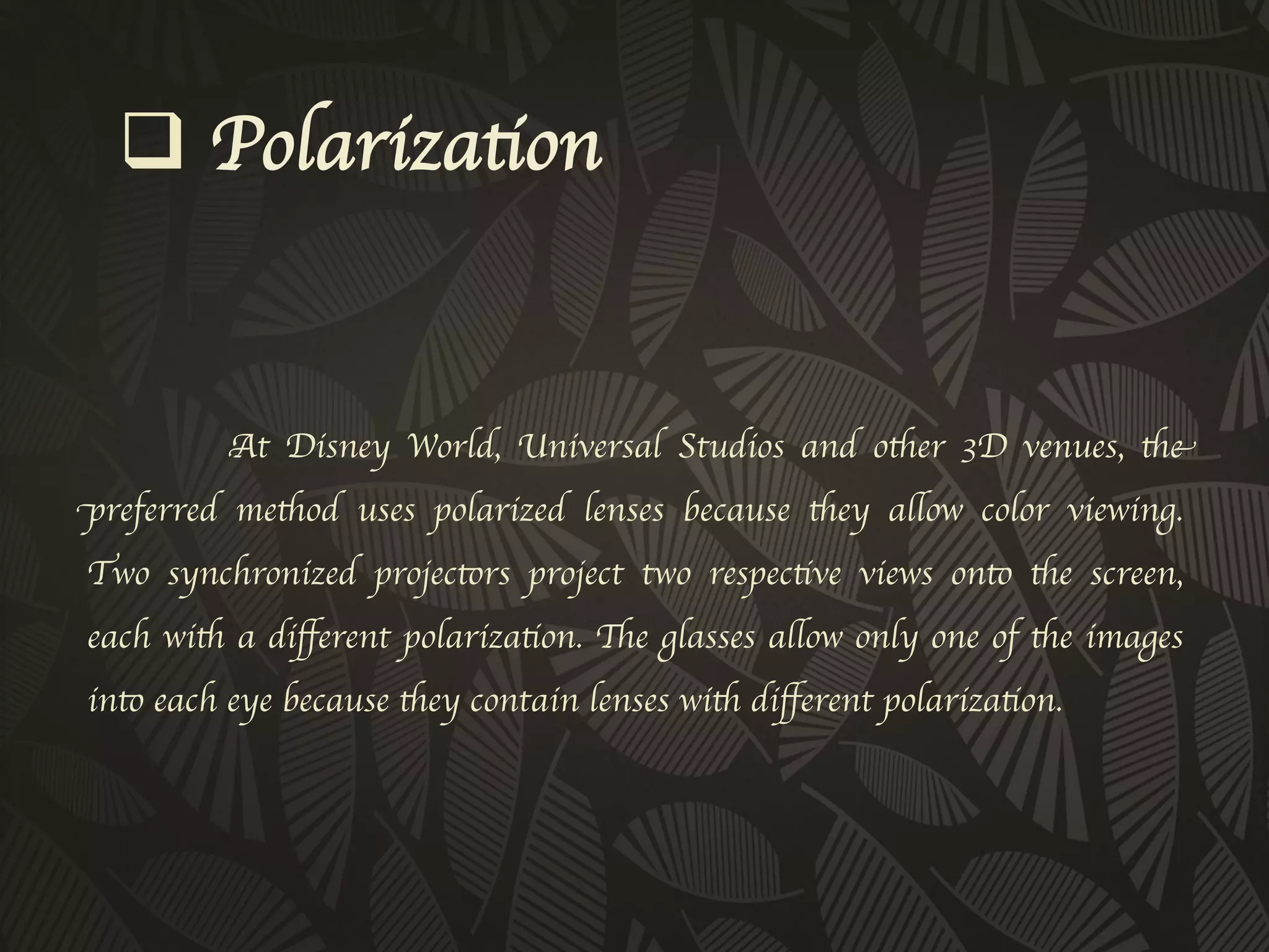 q  Polarization	



          At Disney World, Universal Studios and other 3D venues, the
preferred method uses polarized lenses because they allow color viewing.
Two synchronized projectors project two respective views onto the screen,
each with a diﬀerent polarization. The glasses allow only one of the images
into each eye because they contain lenses with diﬀerent polarization. 	

 