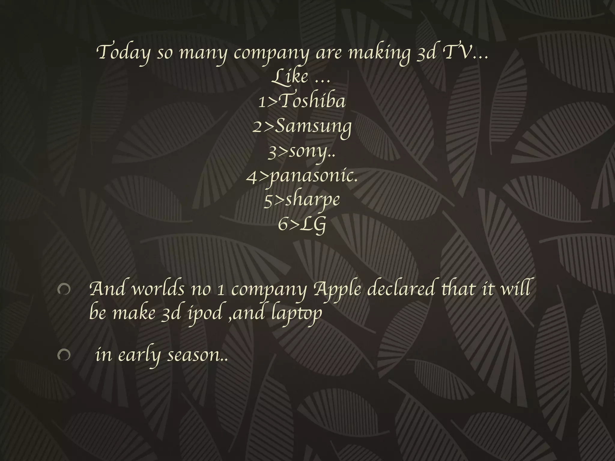 Today so many company are making 3d TV… 
                         Like …
                       1Toshiba 
                      2Samsung 
                        3sony..
                     4panasonic.
                        5sharpe
                         6LG
                          	

!   And worlds no 1 company Apple declared that it will
      be make 3d ipod ,and laptop	


!     in early season..	

 