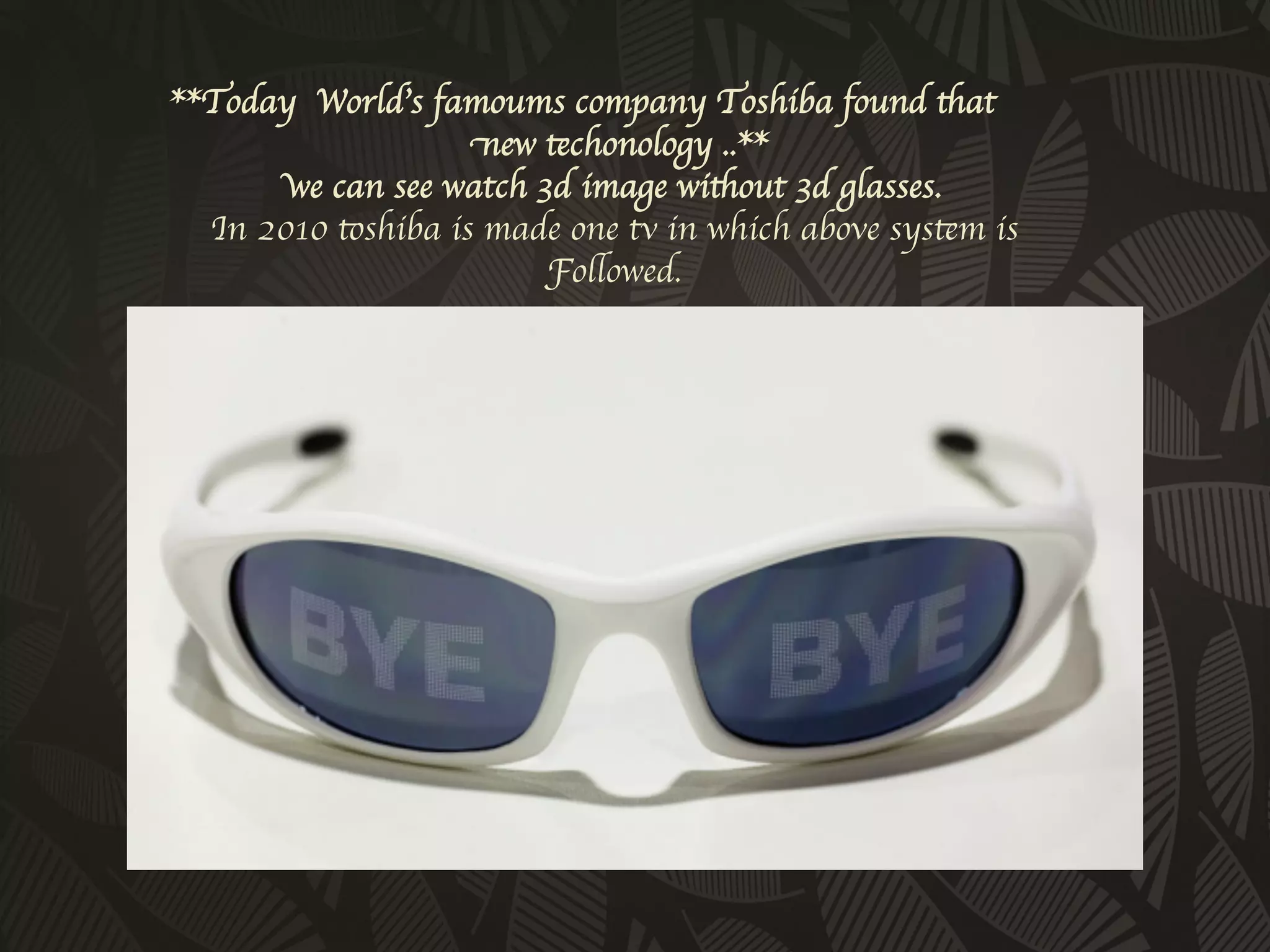 **Today World’s famoums company Toshiba found that
                    new techonology ..** 
       we can see watch 3d image without 3d glasses.
  In 2010 toshiba is made one tv in which above system is
                         Followed.
                            	

 