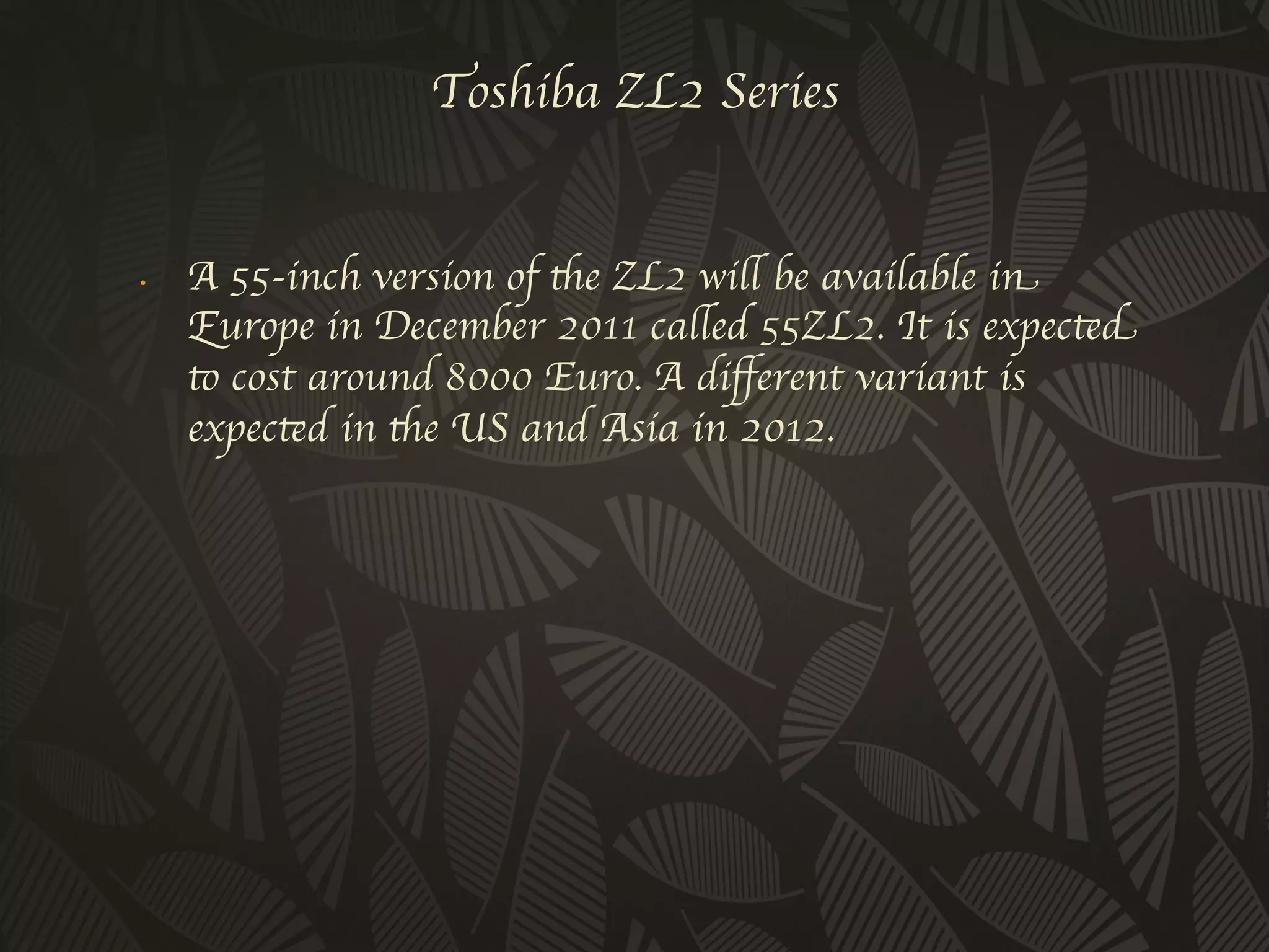 Toshiba ZL2 Series 


•     A 55-inch version of the ZL2 will be available in
      Europe in December 2011 called 55ZL2. It is expected
      to cost around 8000 Euro. A diﬀerent variant is
      expected in the US and Asia in 2012.	

	

 