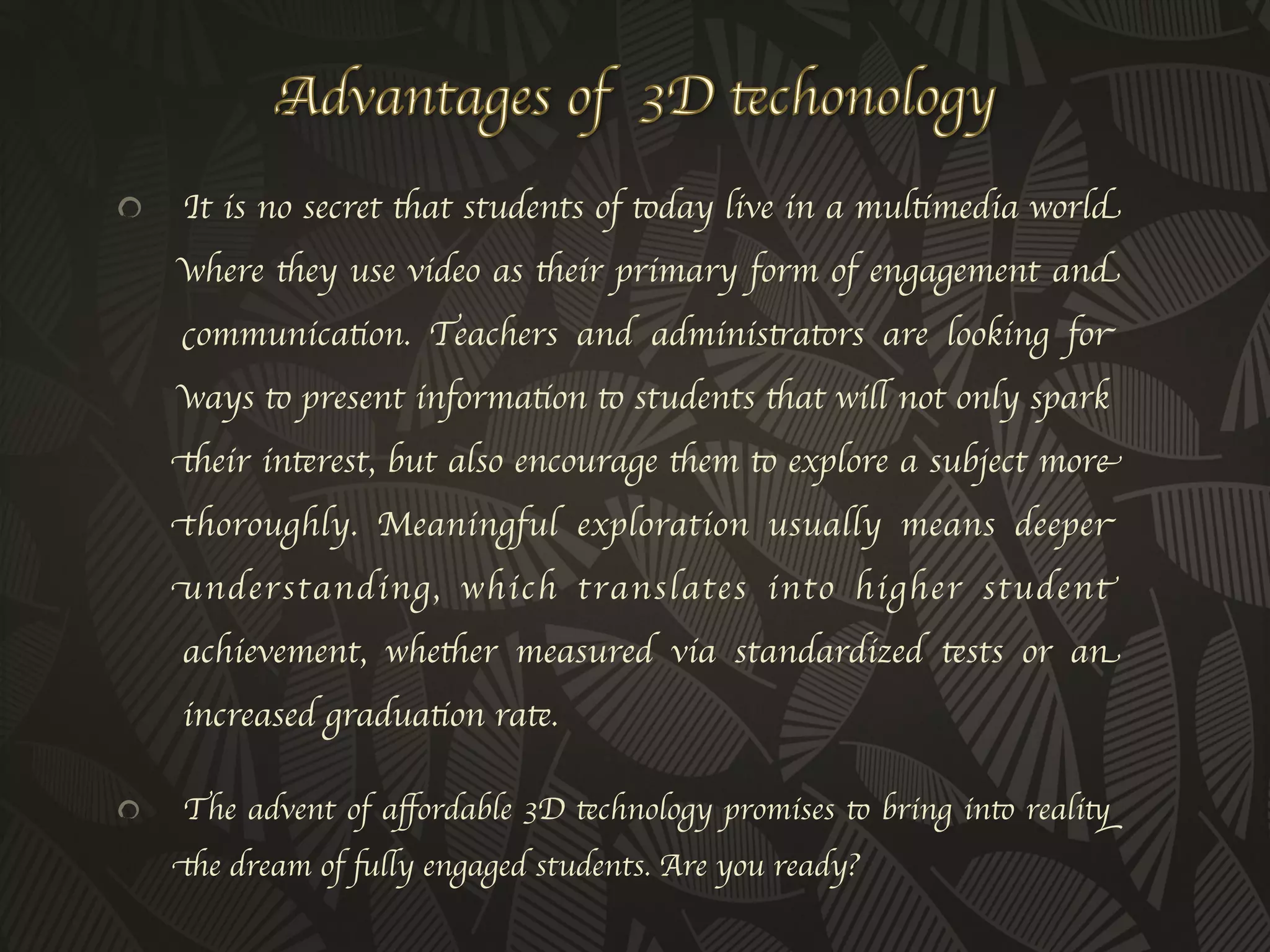 !     It is no secret that students of today live in a multimedia world
      where they use video as their primary form of engagement and
      communication. Teachers and administrators are looking for
      ways to present information to students that will not only spark
      their interest, but also encourage them to explore a subject more
      thoroughly. Meaningful exploration usually means deeper
      understanding, which translates into higher student
      achievement, whether measured via standardized tests or an
      increased graduation rate.	


!     The advent of aﬀordable 3D technology promises to bring into reality
      the dream of fully engaged students. Are you ready?	

 