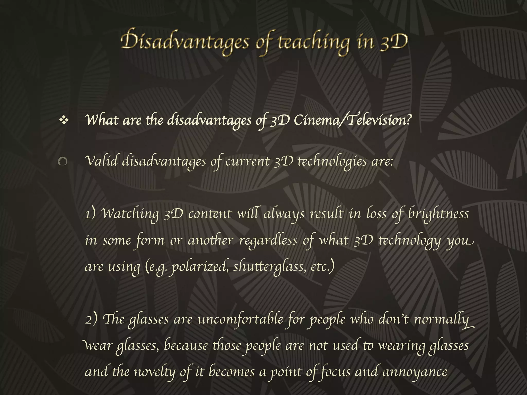 v  What are the disadvantages of 3D Cinema/Television?	



!           Valid disadvantages of current 3D technologies are:
      
      1) Watching 3D content will always result in loss of brightness
      in some form or another regardless of what 3D technology you
      are using (e.g. polarized, shutterglass, etc.)
      
      2) The glasses are uncomfortable for people who don’t normally
      wear glasses, because those people are not used to wearing glasses
      and the novelty of it becomes a point of focus and annoyance
 
