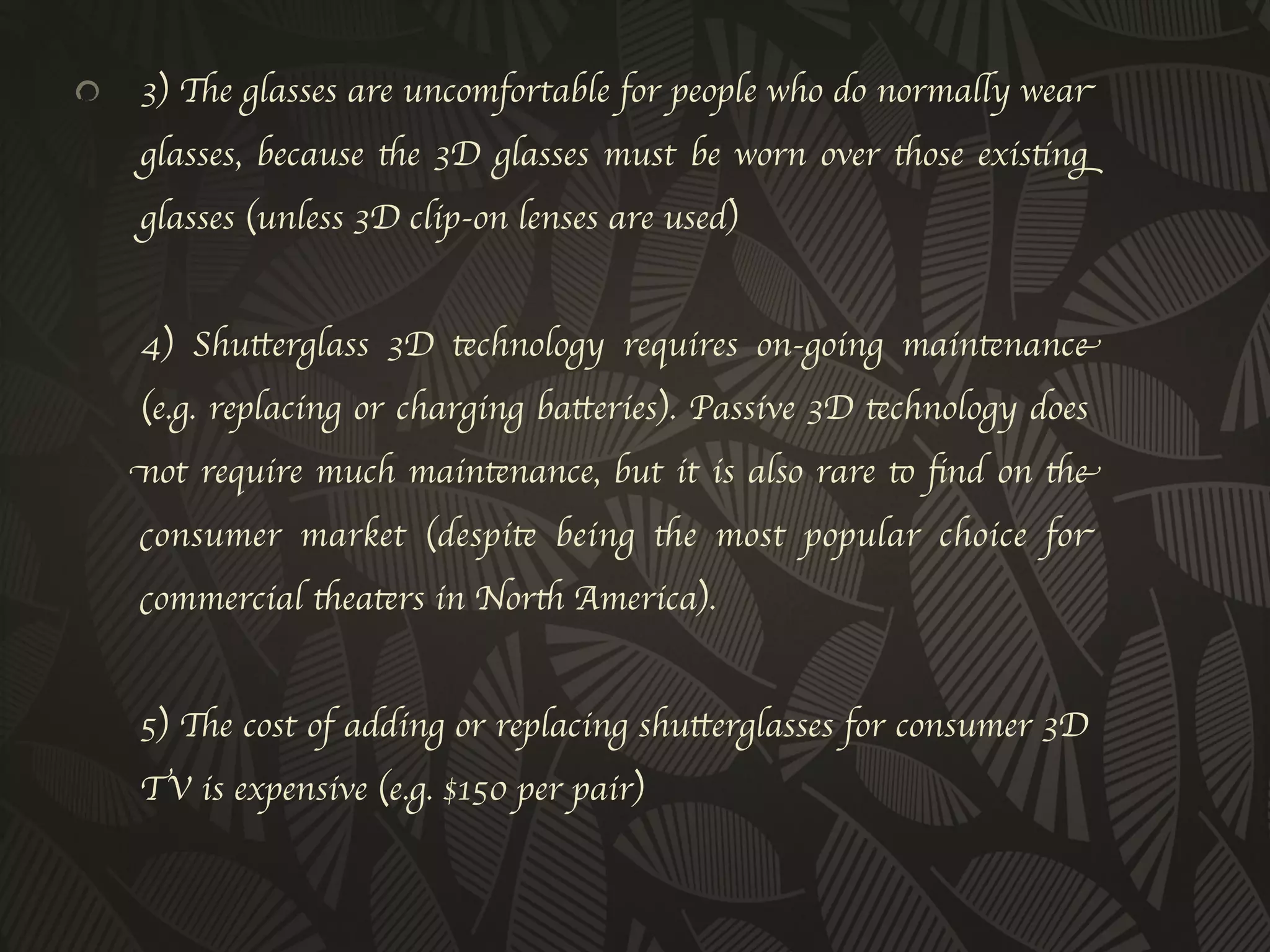 !           3) The glasses are uncomfortable for people who do normally wear
      glasses, because the 3D glasses must be worn over those existing
      glasses (unless 3D clip-on lenses are used)
      
      4) Shutterglass 3D technology requires on-going maintenance
      (e.g. replacing or charging batteries). Passive 3D technology does
      not require much maintenance, but it is also rare to ﬁnd on the
      consumer market (despite being the most popular choice for
      commercial theaters in North America).
      
      5) The cost of adding or replacing shutterglasses for consumer 3D
      TV is expensive (e.g. $150 per pair)
      
      	

 