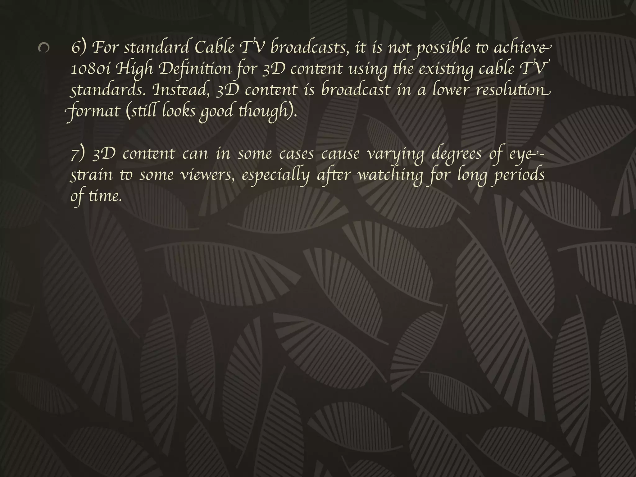 !         6) For standard Cable TV broadcasts, it is not possible to achieve
      1080i High Deﬁnition for 3D content using the existing cable TV
      standards. Instead, 3D content is broadcast in a lower resolution
      format (still looks good though).
      
          7) 3D content can in some cases cause varying degrees of eye-
          strain to some viewers, especially after watching for long periods
          of time.	

 