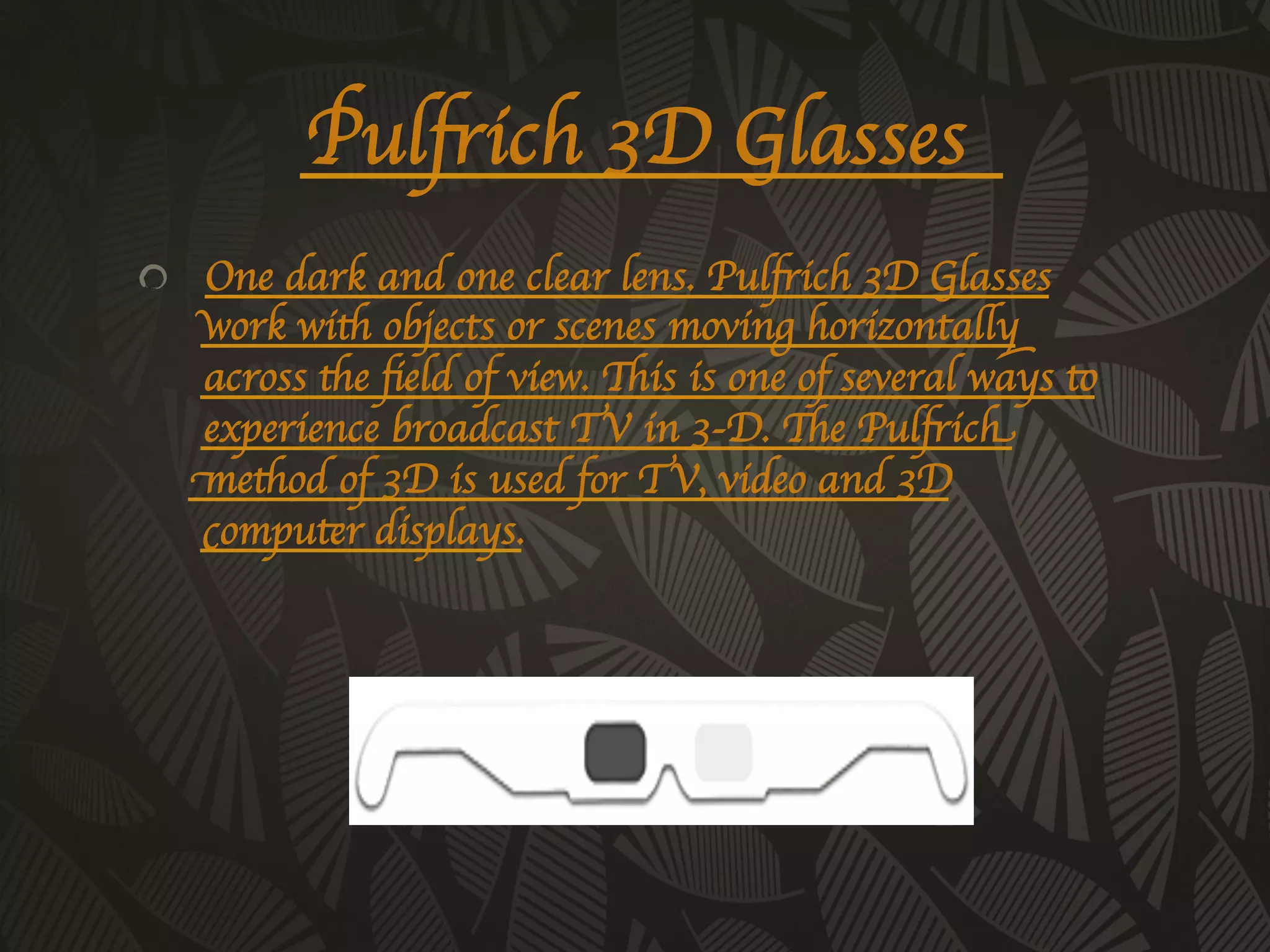 Pulfrich 3D Glasses 	

!   One dark and one clear lens. Pulfrich 3D Glasses
    work with objects or scenes moving horizontally
    across the ﬁeld of view. This is one of several ways to
    experience broadcast TV in 3-D. The Pulfrich
    method of 3D is used for TV, video and 3D
    computer displays.	

 