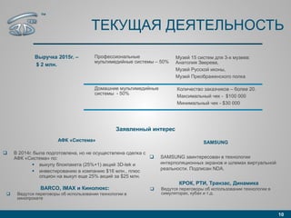 ТЕКУЩАЯ ДЕЯТЕЛЬНОСТЬ
10
Выручка 2015г. –
$ 2 млн.
Профессиональные
мультимедийные системы – 50%
Музей 15 систем для 3-х музеев:
Анатолия Зверева,
Музей Русской иконы,
Музей Преображенского полка
Домашние мультимедийные
системы - 50%
Количество заказчиков – более 20.
Максимальный чек - $100 000
Минимальный чек - $30 000
Заявленный интерес
АФК «Система»
 В 2014г. была подготовлена, но не осуществлена сделка с
АФК «Система» по:
 выкупу блокпакета (25%+1) акций 3D-tek и
 инвестированию в компанию $16 млн., плюс
опцион на выкуп еще 25% акций за $25 млн.
BARCO, IMAX и Кинолюкс:
 Ведутся переговоры об использовании технологии в
кинопрокате
SAMSUNG
 SAMSUNG заинтересован в технологии
интерполяционных экранов и шлемах виртуальной
реальности. Подписан NDA.
™
КРОК, РТИ, Транзас, Динамика
 Ведутся переговоры об использовании технологии в
симуляторах, кубах и т.д.
 
