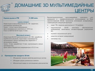 ДОМАШНИЕ 3D МУЛЬТИМЕДИЙНЫЕ
ЦЕНТРЫ
13
 Преимущества продукта 3D-tek:
 Объединяет лучшие свойства различных систем
 Обладает рядом уникальных свойств
 Абсолютный лидер по соотношению цена-качество
Оценка рынка в РФ $ 200 млн.
Luxury сегмент:
Инвестиции в масштабирование $1,1M - маркетинг,
расширение производства.
Сроки – готов к масштабированию.
Цена минимального комплекта от $15 тыс.
План по EBITDA $5 M через 12 мес.
Массовый сегмент:
Инвестиции $3,9 M (дополнительно к $1,1M) - доработка
коробочного решения, подготовка к производству,
организация и запуск производства, маркетинг и
организация продаж.
Сроки – 8 мес. (доработка) + 6 мес. (организация и запуск
производства).
Цена самого бюджетного медиацентра от $ 2,5 тыс.
Высокотехнологичные мультимедийные комплексы для
домашнего и профессионального использования на базе
запатентованной 3D-tek технологии оптической интерполяции,
совмещающие следующие функции:
 смарт ТВ с экраном диагональю от 110 дюймов
 персональный 2D/3D кинотеатр (беспиксельное
изображение, качественно соответствующее разрешению
8К)
 игровой и музыкальный центр
 средство интернет коммуникаций
 тренажер и пр.
™
 