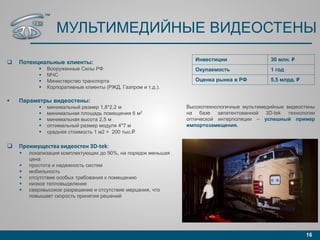 МУЛЬТИМЕДИЙНЫЕ ВИДЕОСТЕНЫ
 Потенциальные клиенты:
 Вооруженные Силы РФ
 МЧС
 Министерство транспорта
 Корпоративные клиенты (РЖД, Газпром и т.д.).
 Параметры видеостены:
 минимальный размер 1,8*2,2 м
 минимальная площадь помещения 6 м2
 минимальная высота 2,5 м
 оптимальный размер модуля 4*7 м
 средняя стоимость 1 м2 = 200 тыс.₽
 Преимущества видеостен 3D-tek:
 локализация комплектующих до 90%, на порядок меньшая
цена
 простота и надежность систем
 мобильность
 отсутствие особых требования к помещению
 низкое тепловыделение
 сверхвысокое разрешение и отсутствие мерцания, что
повышает скорость принятия решений
16
Инвестиции 30 млн. ₽
Окупаемость 1 год
Оценка рынка в РФ 5,5 млрд. ₽
Высокотехнологичные мультимедийные видеостены
на базе запатентованной 3D-tek технологии
оптической интерполяции – успешный пример
импортозамещения.
™
 