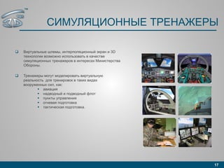 СИМУЛЯЦИОННЫЕ ТРЕНАЖЕРЫ
 Виртуальные шлемы, интерполяционный экран и 3D
технологии возможно использовать в качестве
симуляционных тренажеров в интересах Министерства
Обороны.
 Тренажеры могут моделировать виртуальную
реальность для тренировок в таких видах
вооруженных сил, как:
 авиация
 надводный и подводный флот
 пункты управления
 огневая подготовка
 тактическая подготовка.
17
™
 