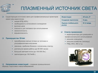 ПЛАЗМЕННЫЙ ИСТОЧНИК СВЕТА
 Существующие источники света для профессиональных проекторов
имеют ряд недостатков:
 низкий КПД (40%)
 необходимость интенсивного охлаждения
 высокая цена
 опасность для человека при использовании
 неэкологичность
 взрывоопасность
 Преимущества 3D-tek:
 пренебрежимо малые потери на тепловое и
ультрафиолетовое излучение
 свечение, наиболее близкое к солнечному спектру
 длительное время работы (до 60 000 часов)
 большой световой поток (до 100 000 Лм.)
 светоотдача (до 100 Лм/Вт.)
18
Инвестиции 25 млн. ₽
Создание прототипа 6 мес.
Оценка глобального
рынка
$1,2 млрд.
 Спектр применения:
 видеопроекторы для домашнего и
профессионального использования
 внешнее освещение
 сельское хозяйство (теплицы)
 РЖД, МЧС, МО и т.д.
 Направление инвестиций – создание промышленного
образца, подготовка к масштабированию.
™
 