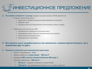 ИНВЕСТИЦИОННОЕ ПРЕДЛОЖЕНИЕ
 По степени готовности к выходу продукта на рынок проекты 3D-tek делятся на:
 Готовые к масштабированию:
 домашние и профессиональные мультимедийные комплексы
 офисная стена
 строительство сети общественных кинотеатров в малых городах.
 Требующие дополнительных ОКР:
 производство плазменных источников света
 производство проекторов для интерполяционных экранов
 шлем виртуальной реальности
 симуляционные тренажеры.
 Все проекты могут разрабатываться как комплексно, в рамках единого бизнеса, так и
независимо друг от друга.
 Плановые показатели для комплексной инвестиции:
 горизонт планирования – 5 лет
 общая потребность в инвестициях – 900 млн.₽
 суммарный NPV с учетом стоимости бизнесов 300 млрд. ₽
 стартовые инвестиции – 200 млн.₽. :
 90 млн.₽. - создание инженерного центра 3D-tek,
 110 млн.₽. - масштабирование бизнеса в Lux и проф. сегментах
20
™
 